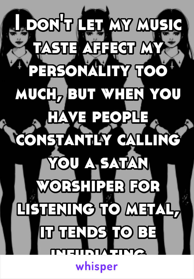 I don't let my music taste affect my personality too much, but when you have people constantly calling you a satan worshiper for listening to metal, it tends to be infuriating