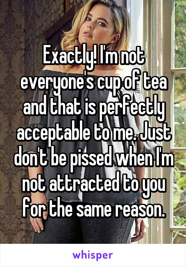 Exactly! I'm not everyone's cup of tea and that is perfectly acceptable to me. Just don't be pissed when I'm not attracted to you for the same reason.