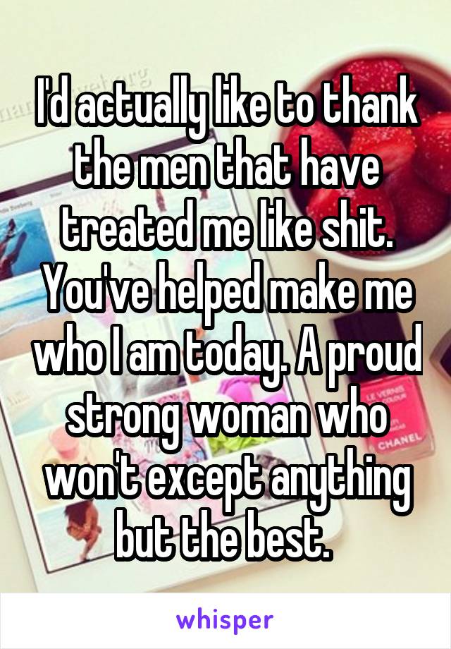 I'd actually like to thank the men that have treated me like shit. You've helped make me who I am today. A proud strong woman who won't except anything but the best. 