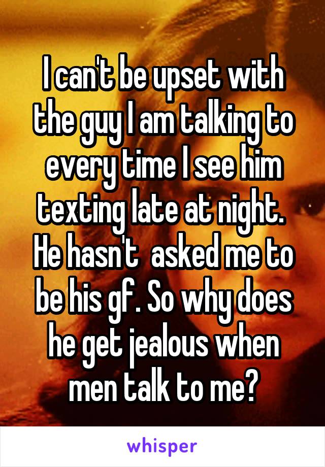 I can't be upset with the guy I am talking to every time I see him texting late at night.  He hasn't  asked me to be his gf. So why does he get jealous when men talk to me?