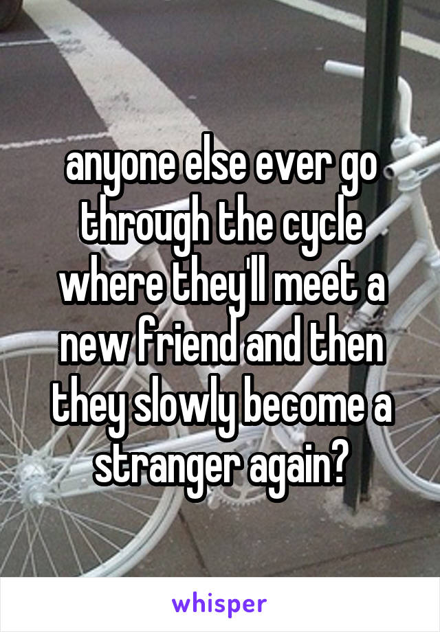 anyone else ever go through the cycle where they'll meet a new friend and then they slowly become a stranger again?