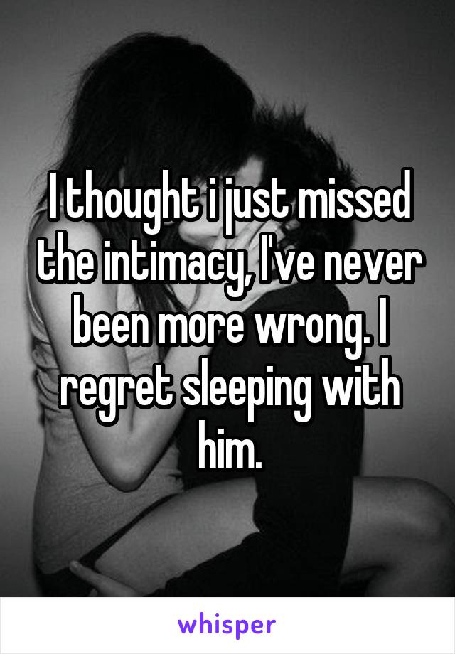 I thought i just missed the intimacy, I've never been more wrong. I regret sleeping with him.