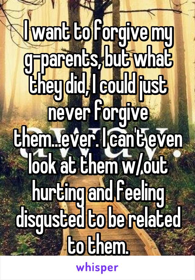 I want to forgive my g-parents, but what they did, I could just never forgive them...ever. I can't even look at them w/out hurting and feeling disgusted to be related to them.