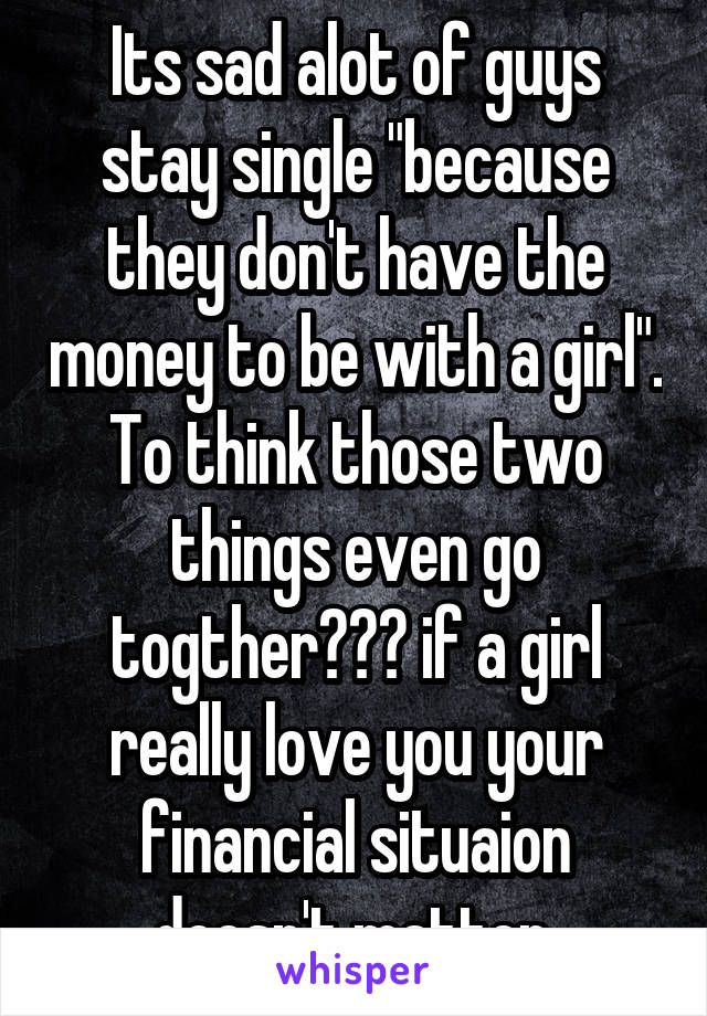 Its sad alot of guys stay single "because they don't have the money to be with a girl". To think those two things even go togther??? if a girl really love you your financial situaion doesn't matter.