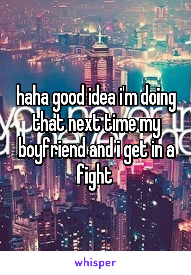 haha good idea i'm doing that next time my boyfriend and i get in a fight 