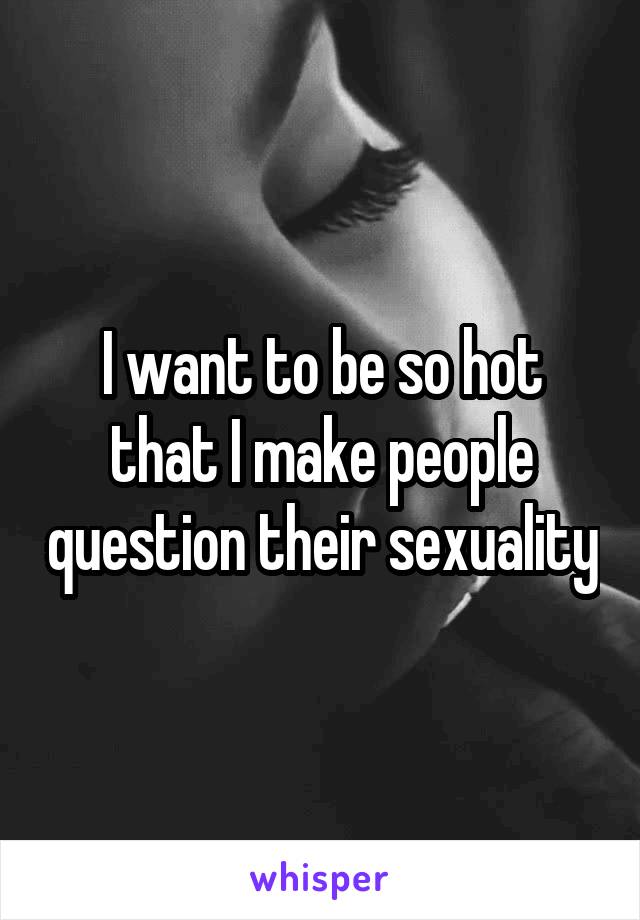 I want to be so hot that I make people question their sexuality