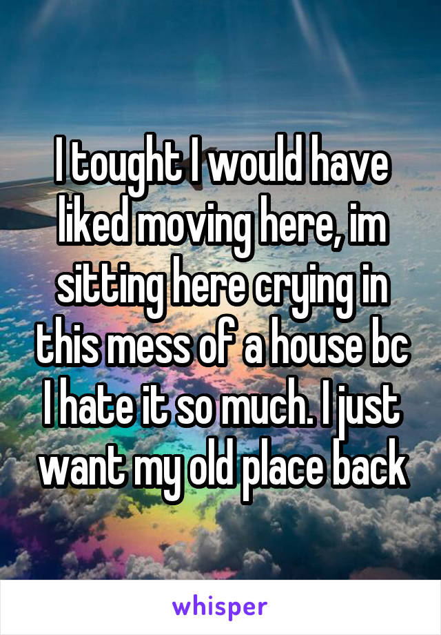 I tought I would have liked moving here, im sitting here crying in this mess of a house bc I hate it so much. I just want my old place back