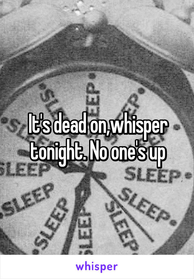 It's dead on,whisper tonight. No one's up