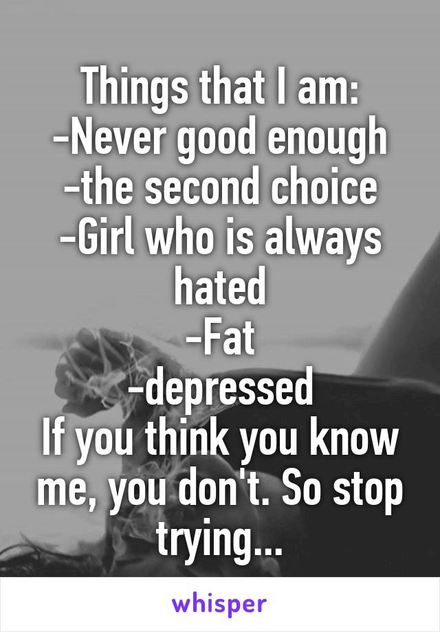 Things that I am:
-Never good enough
-the second choice
-Girl who is always hated
-Fat
-depressed
If you think you know me, you don't. So stop trying...