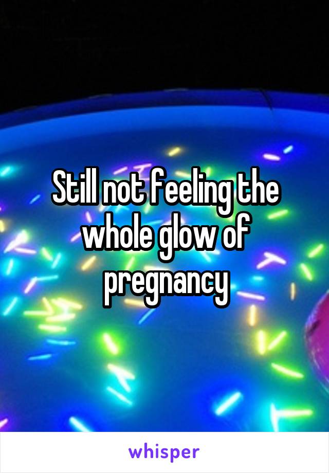 Still not feeling the whole glow of pregnancy