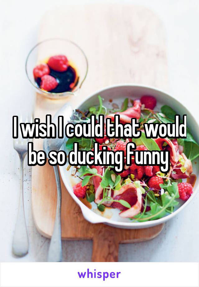 I wish I could that would be so ducking funny 