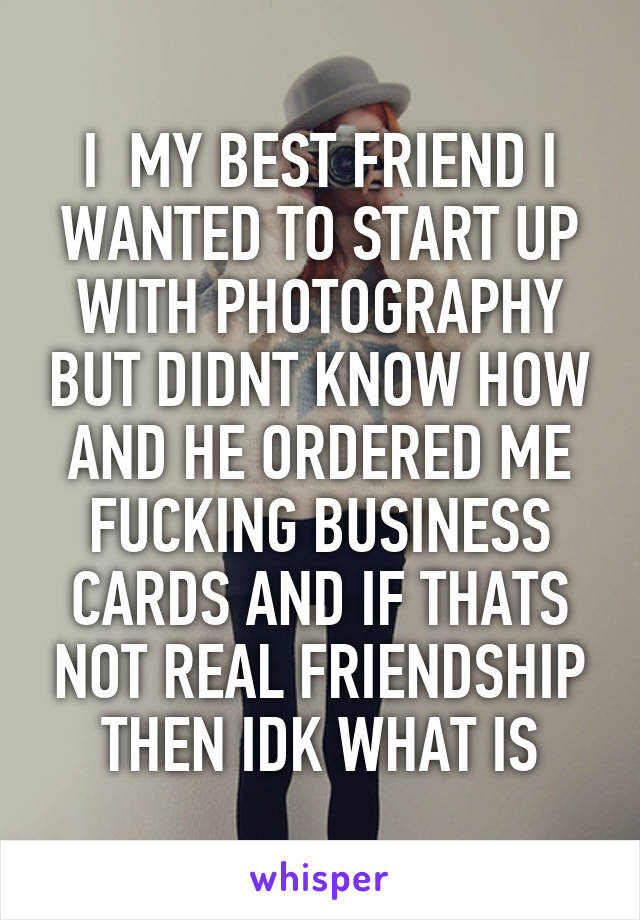 I  MY BEST FRIEND I WANTED TO START UP WITH PHOTOGRAPHY BUT DIDNT KNOW HOW AND HE ORDERED ME FUCKING BUSINESS CARDS AND IF THATS NOT REAL FRIENDSHIP THEN IDK WHAT IS