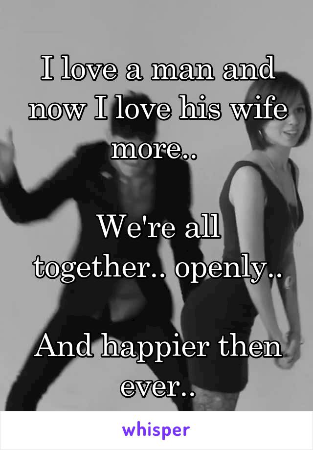 I love a man and now I love his wife more.. 

We're all together.. openly..

And happier then ever..