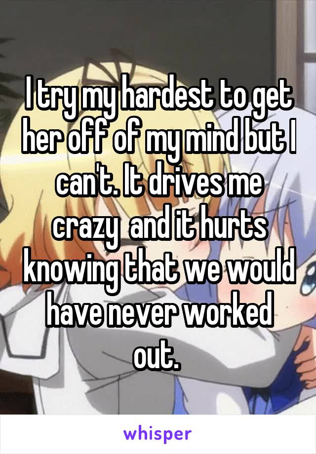 I try my hardest to get her off of my mind but I can't. It drives me crazy  and it hurts knowing that we would have never worked out. 