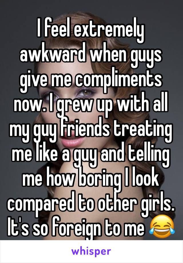 I feel extremely awkward when guys give me compliments now. I grew up with all my guy friends treating me like a guy and telling me how boring I look compared to other girls. It's so foreign to me 😂