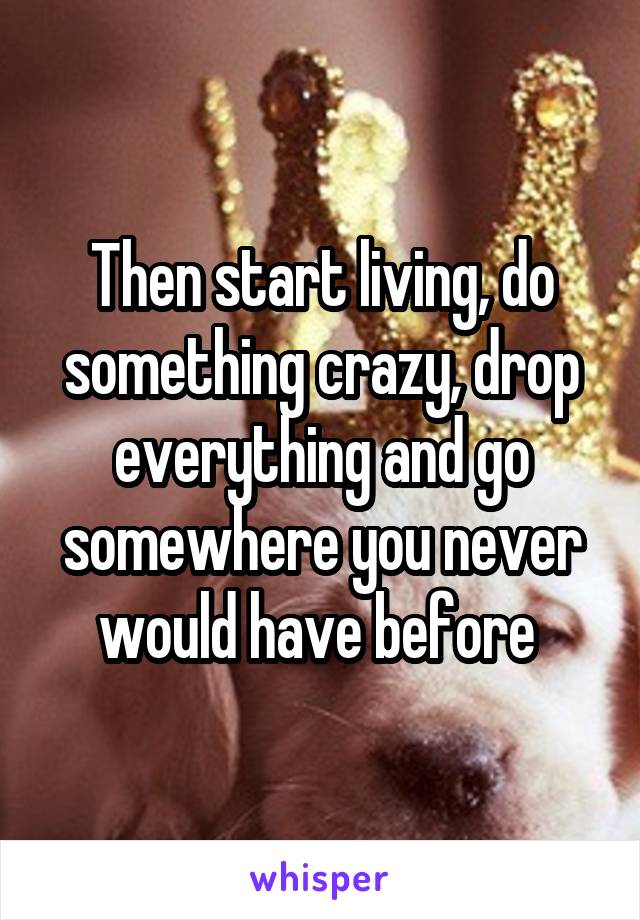 Then start living, do something crazy, drop everything and go somewhere you never would have before 