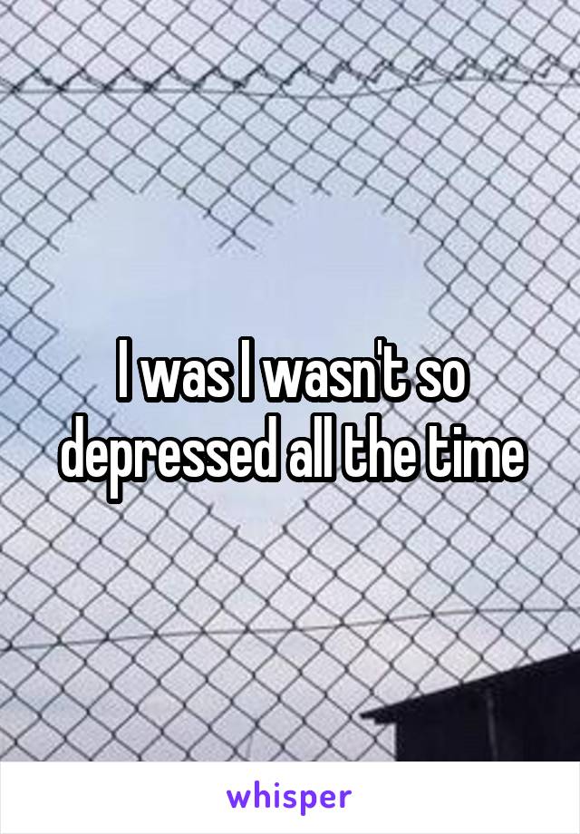 I was I wasn't so depressed all the time