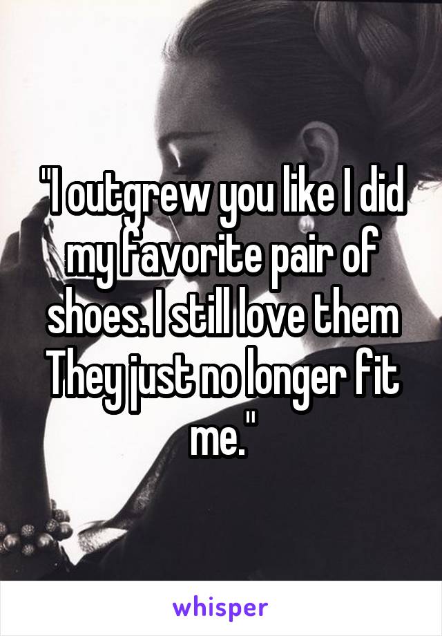 "I outgrew you like I did my favorite pair of shoes. I still love them
They just no longer fit me."