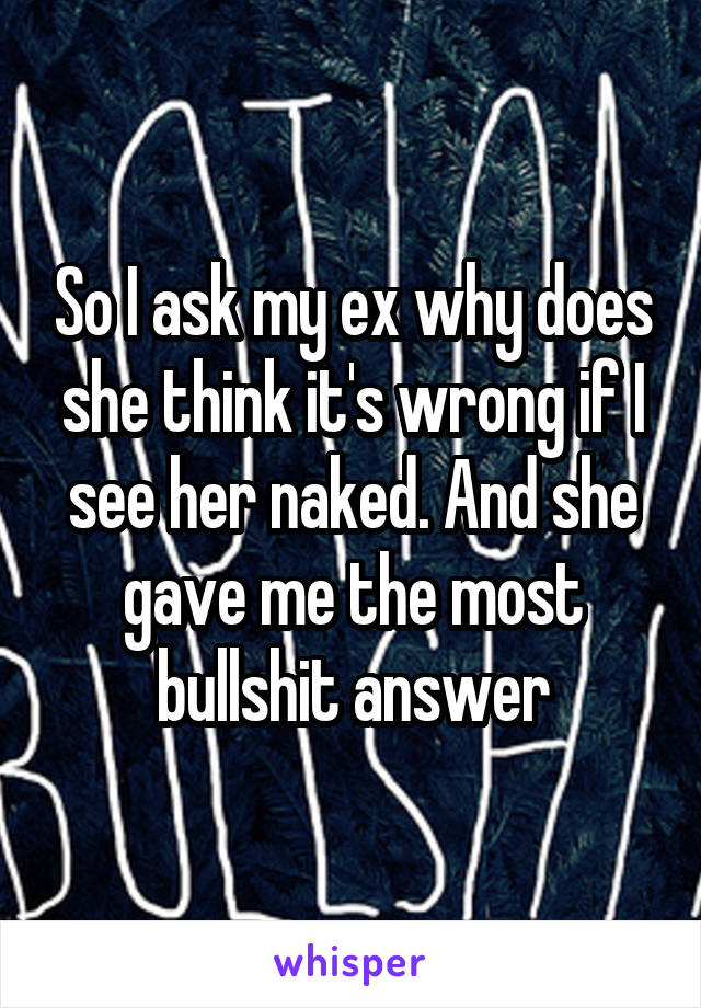 So I ask my ex why does she think it's wrong if I see her naked. And she gave me the most bullshit answer