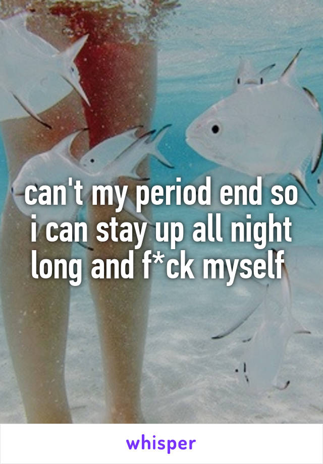 can't my period end so i can stay up all night long and f*ck myself 