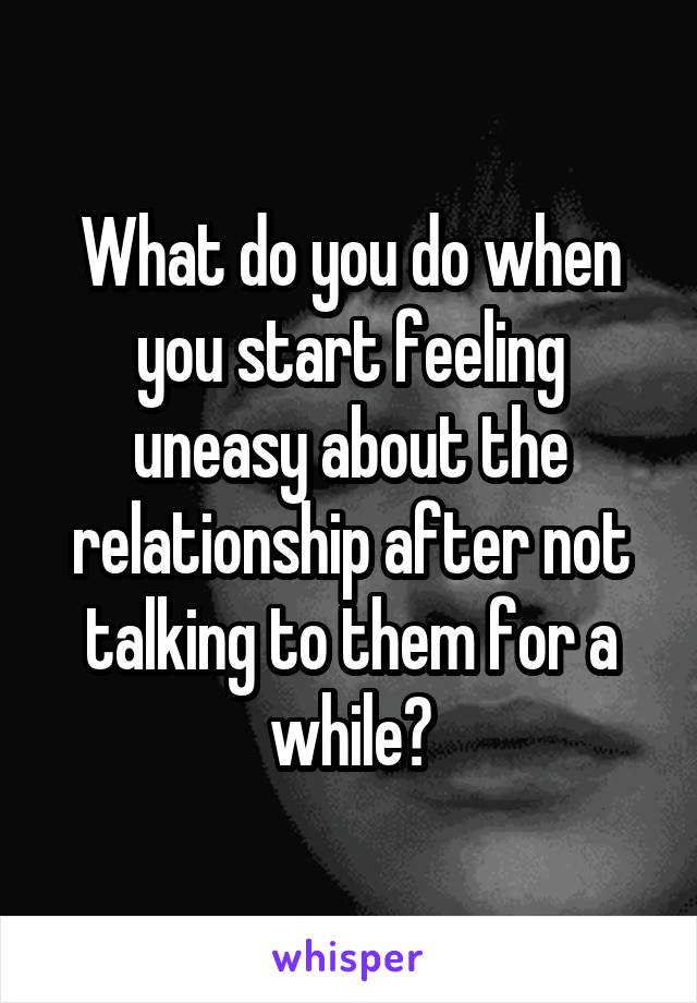 What do you do when you start feeling uneasy about the relationship after not talking to them for a while?