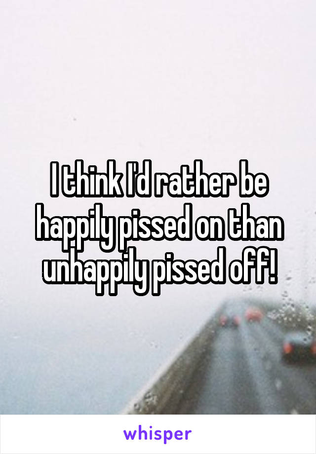 I think I'd rather be happily pissed on than unhappily pissed off!