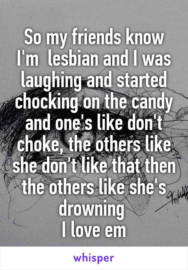 So my friends know I'm  lesbian and I was laughing and started chocking on the candy and one's like don't choke, the others like she don't like that then the others like she's drowning 
I love em