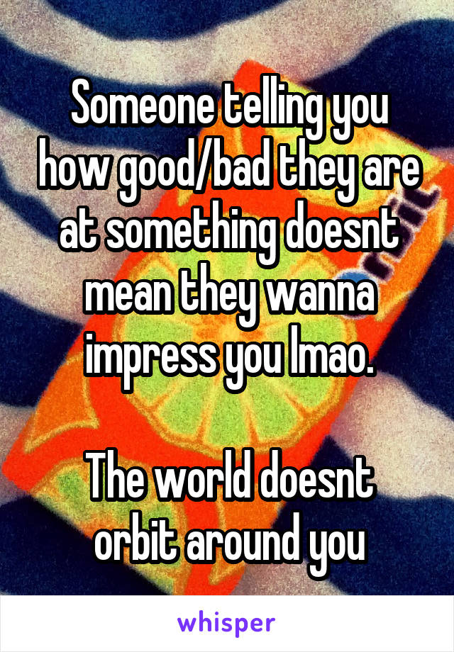 Someone telling you how good/bad they are at something doesnt mean they wanna impress you lmao.

The world doesnt orbit around you