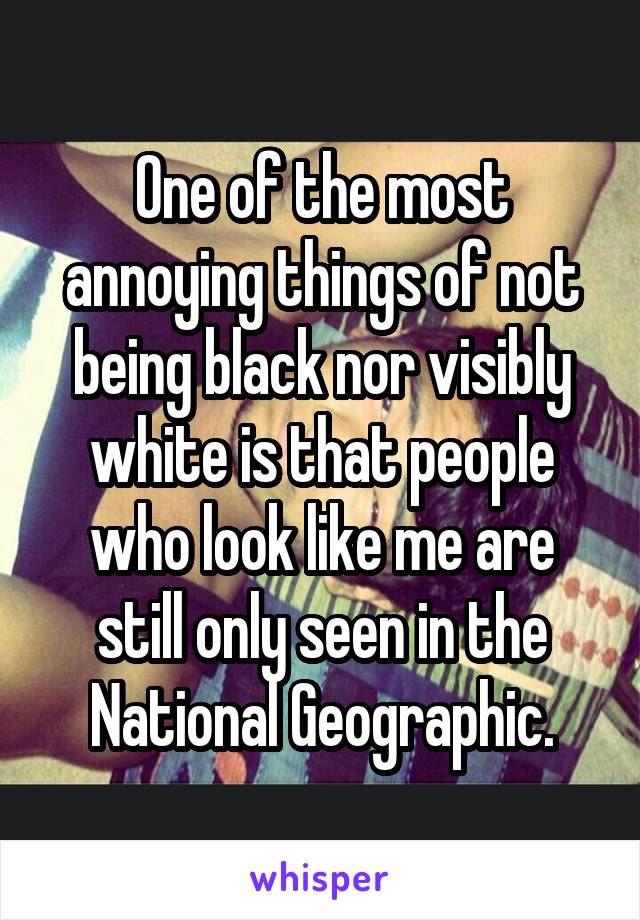 One of the most annoying things of not being black nor visibly white is that people who look like me are still only seen in the National Geographic.