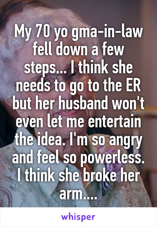 My 70 yo gma-in-law fell down a few steps... I think she needs to go to the ER but her husband won't even let me entertain the idea. I'm so angry and feel so powerless. I think she broke her arm....