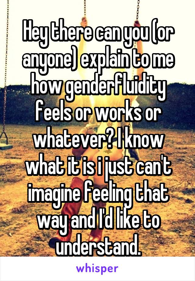 Hey there can you (or anyone) explain to me how genderfluidity feels or works or whatever? I know what it is i just can't imagine feeling that way and I'd like to understand.