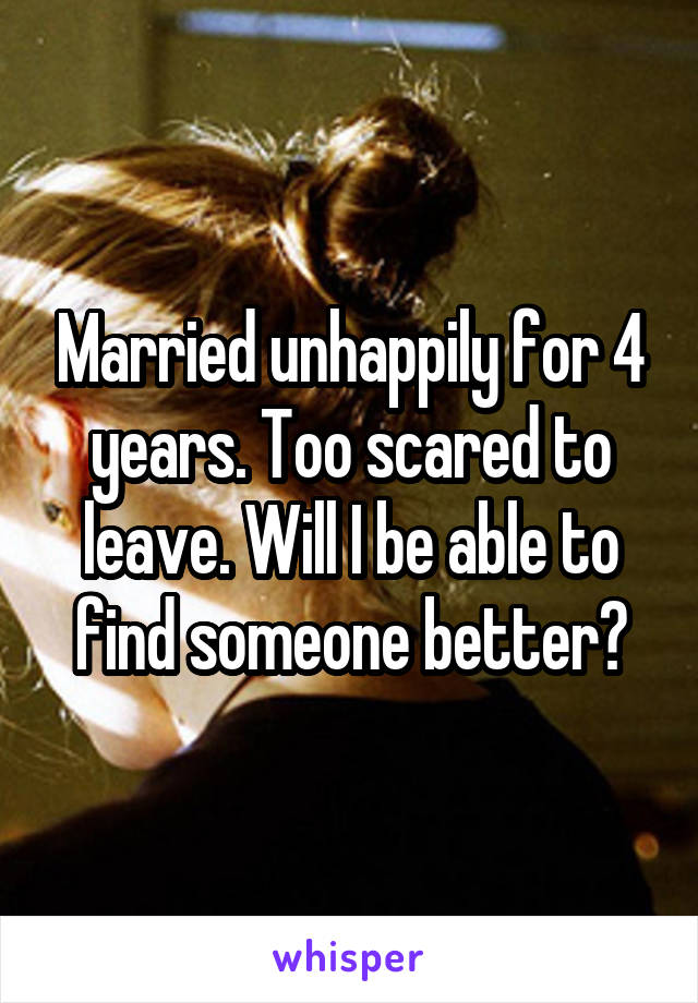 Married unhappily for 4 years. Too scared to leave. Will I be able to find someone better?