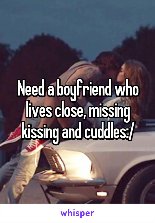 Need a boyfriend who lives close, missing kissing and cuddles:/