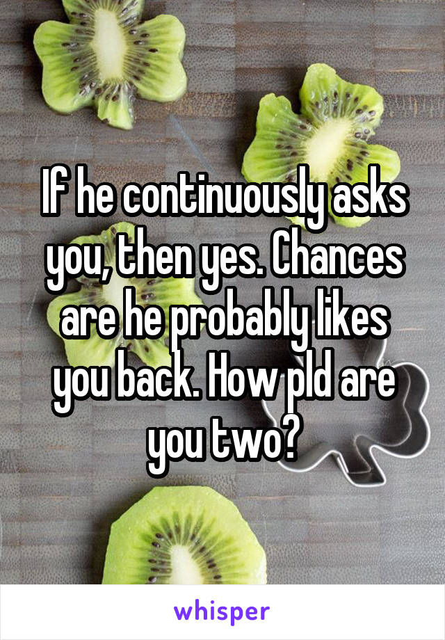 If he continuously asks you, then yes. Chances are he probably likes you back. How pld are you two?