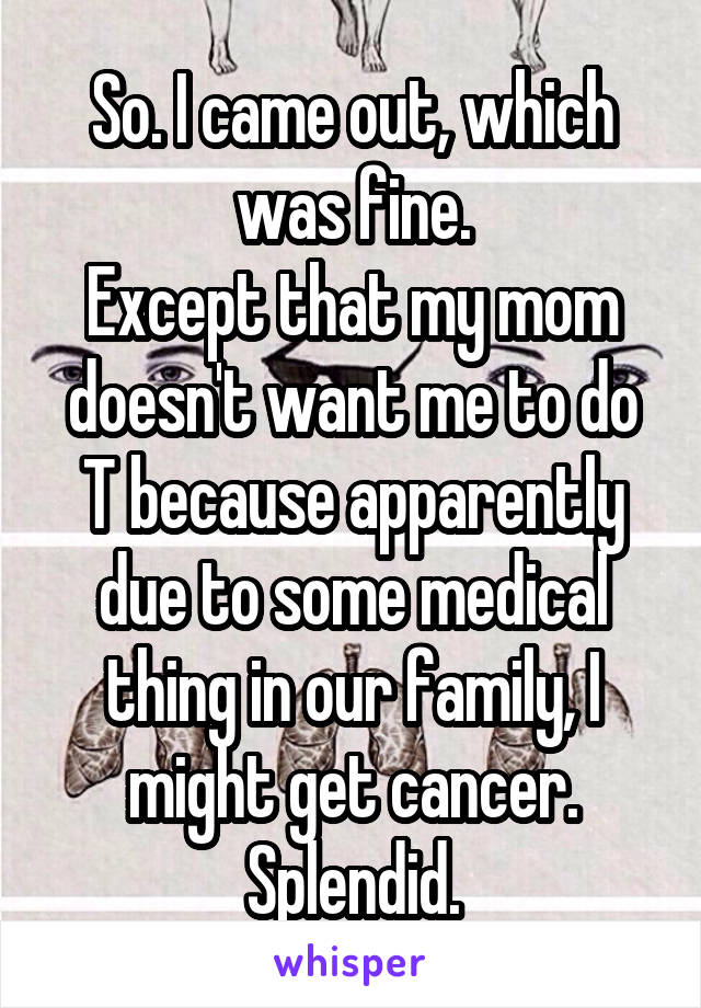 So. I came out, which was fine.
Except that my mom doesn't want me to do T because apparently due to some medical thing in our family, I might get cancer.
Splendid.