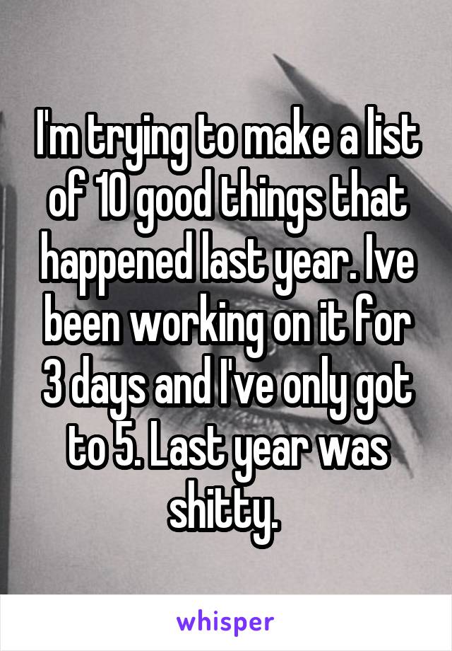 I'm trying to make a list of 10 good things that happened last year. Ive been working on it for 3 days and I've only got to 5. Last year was shitty. 