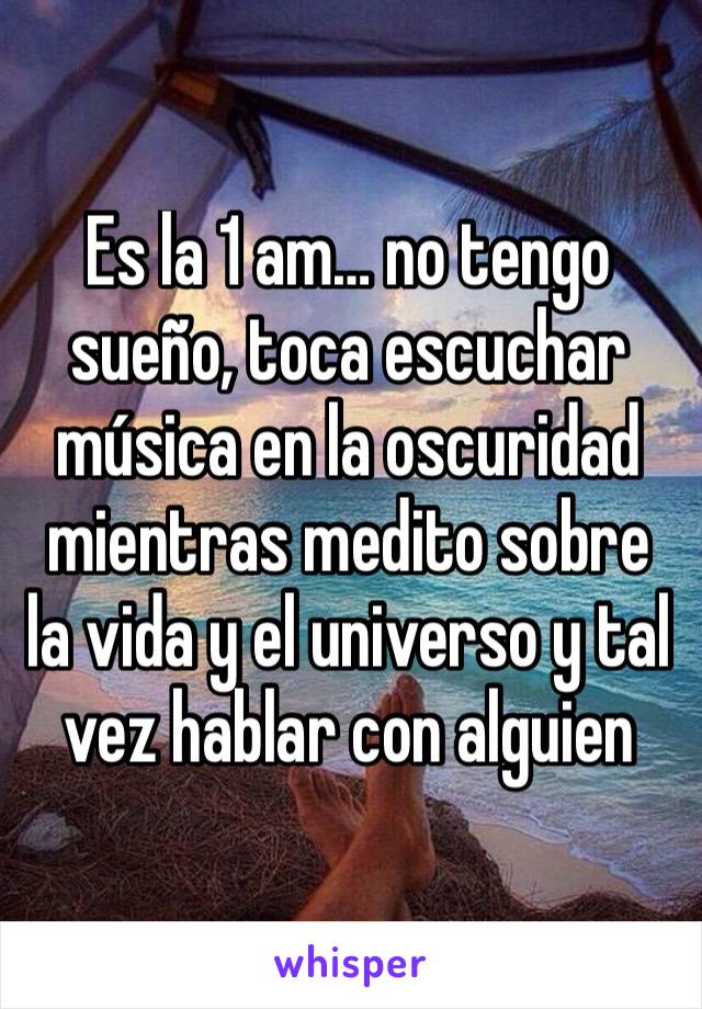 Es la 1 am… no tengo sueño, toca escuchar música en la oscuridad mientras medito sobre la vida y el universo y tal vez hablar con alguien 