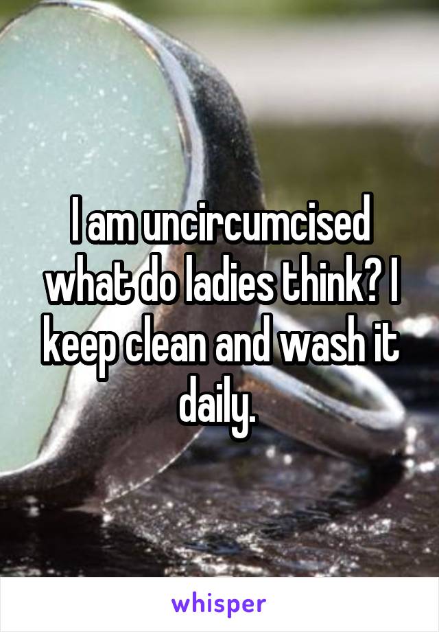 I am uncircumcised what do ladies think? I keep clean and wash it daily. 