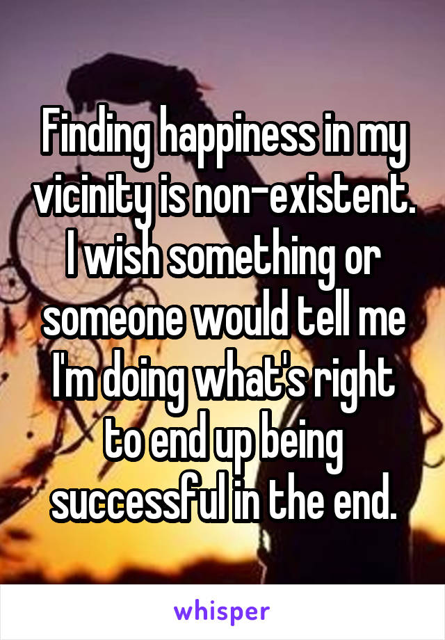 Finding happiness in my vicinity is non-existent. I wish something or someone would tell me I'm doing what's right to end up being successful in the end.