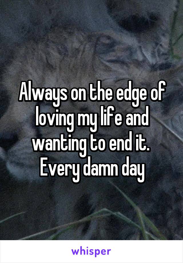 Always on the edge of loving my life and wanting to end it. 
Every damn day