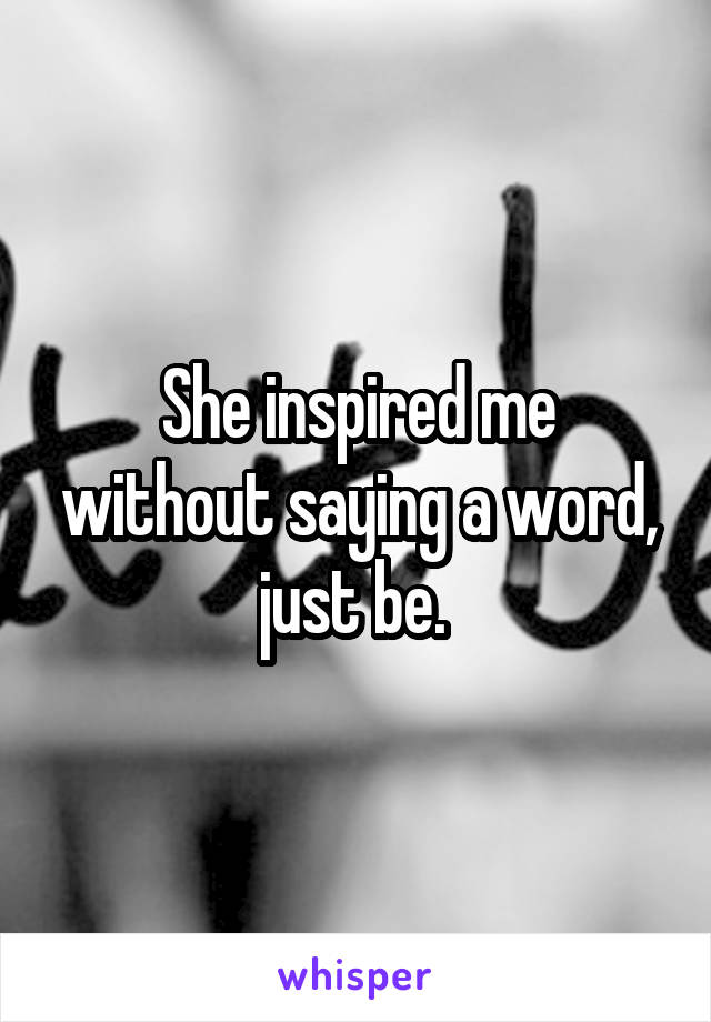 She inspired me without saying a word, just be. 