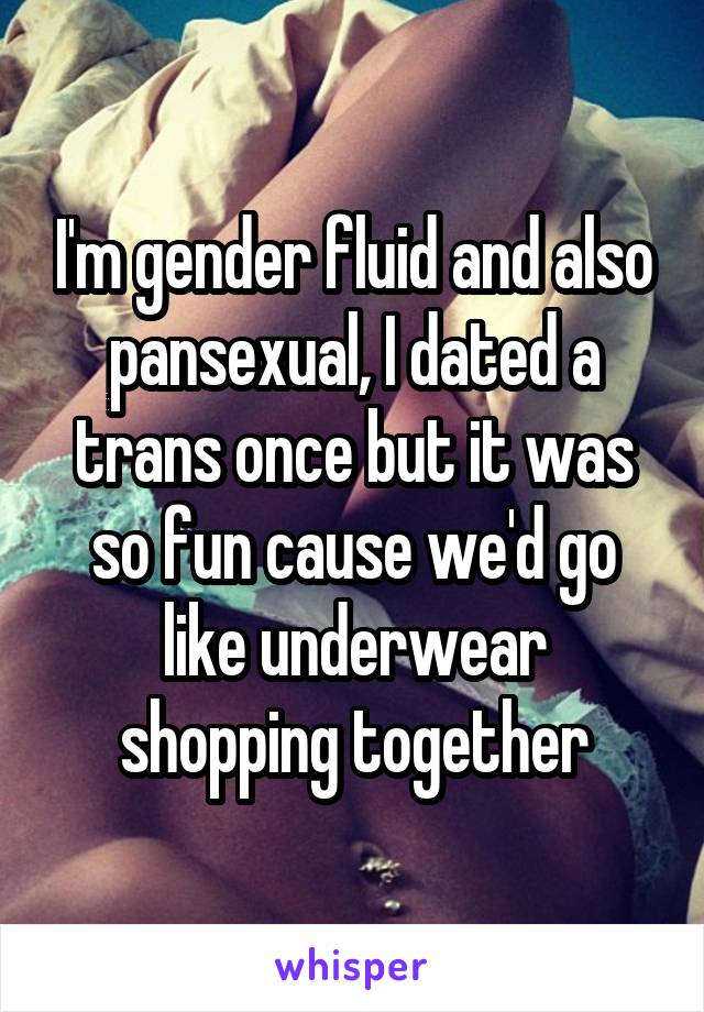 I'm gender fluid and also pansexual, I dated a trans once but it was so fun cause we'd go like underwear shopping together