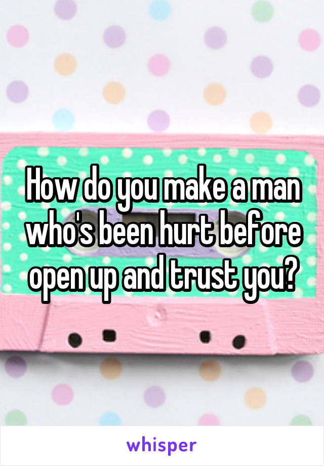 How do you make a man who's been hurt before open up and trust you?