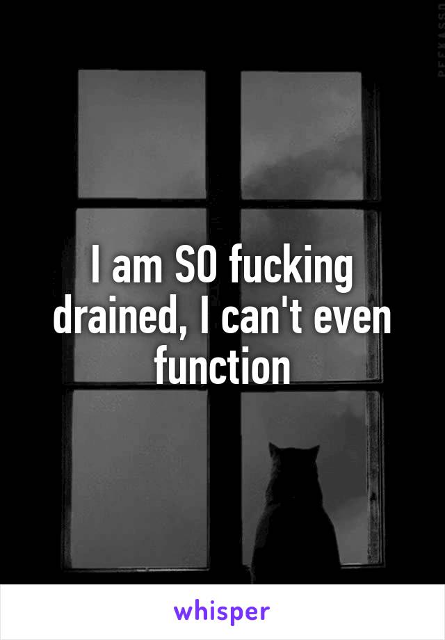 I am SO fucking drained, I can't even function