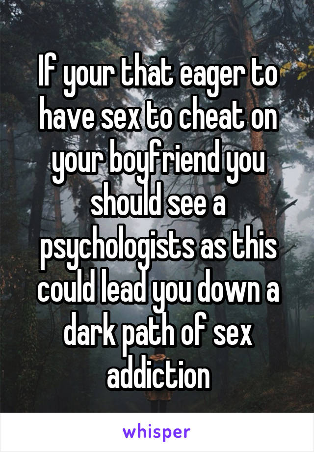 If your that eager to have sex to cheat on your boyfriend you should see a psychologists as this could lead you down a dark path of sex addiction