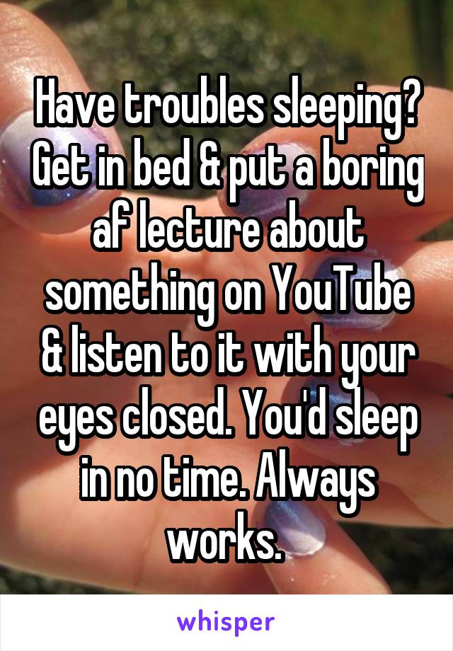 Have troubles sleeping? Get in bed & put a boring af lecture about something on YouTube & listen to it with your eyes closed. You'd sleep in no time. Always works. 