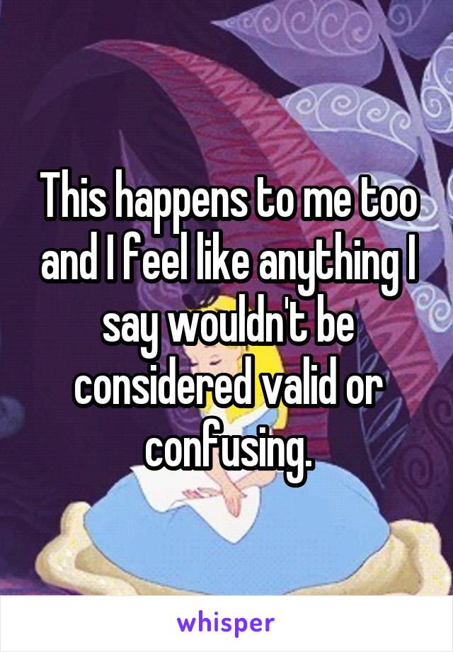 This happens to me too and I feel like anything I say wouldn't be considered valid or confusing.