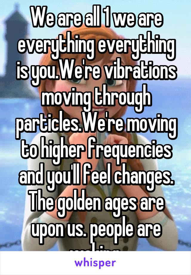 We are all 1 we are everything everything is you.We're vibrations moving through particles.We're moving to higher frequencies and you'll feel changes. The golden ages are upon us. people are waking 