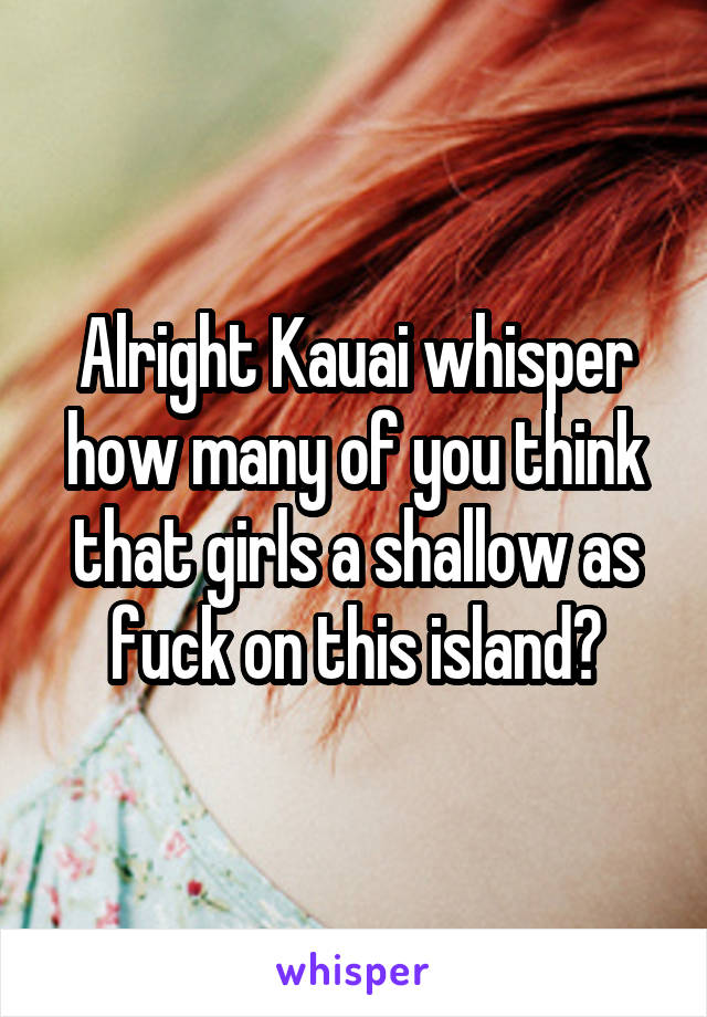 Alright Kauai whisper how many of you think that girls a shallow as fuck on this island?