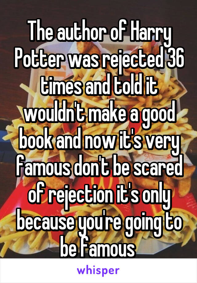 The author of Harry Potter was rejected 36 times and told it wouldn't make a good book and now it's very famous don't be scared of rejection it's only because you're going to be famous 